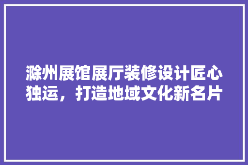 滁州展馆展厅装修设计匠心独运，打造地域文化新名片