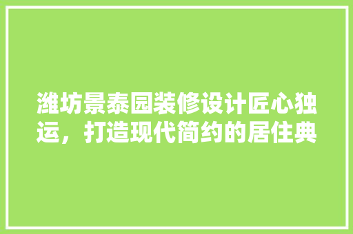 潍坊景泰园装修设计匠心独运，打造现代简约的居住典范