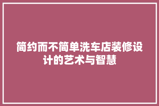 简约而不简单洗车店装修设计的艺术与智慧