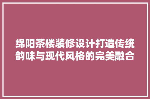 绵阳茶楼装修设计打造传统韵味与现代风格的完美融合