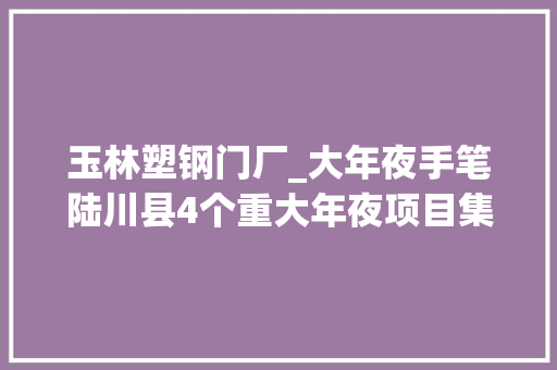 玉林塑钢门厂_大年夜手笔陆川县4个重大年夜项目集中签约总投资达393亿元