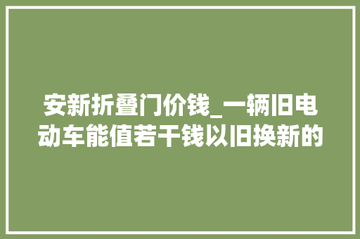 安新折叠门价钱_一辆旧电动车能值若干钱以旧换新的套路收购拆解后能挣若干钱