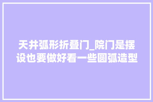 天井弧形折叠门_院门是摆设也要做好看一些圆弧造型雕花点缀这样的谁不爱呢