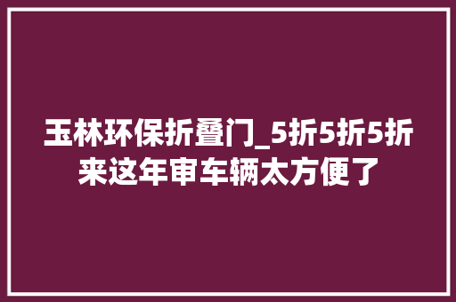 玉林环保折叠门_5折5折5折来这年审车辆太方便了