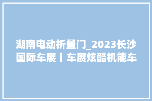 湖南电动折叠门_2023长沙国际车展丨车展炫酷机能车排行电动当道新世代