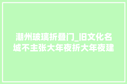 潮州玻璃折叠门_旧文化名城不主张大年夜折大年夜建为潮州市平易近房改建点赞值得借鉴。