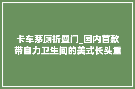 卡车茅厕折叠门_国内首款带自力卫生间的美式长头重卡乘龙房车它来了