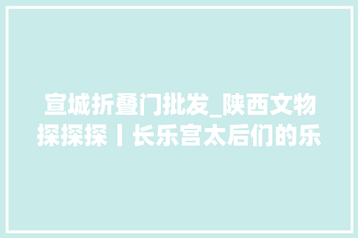 宣城折叠门批发_陕西文物探探探丨长乐宫太后们的乐园