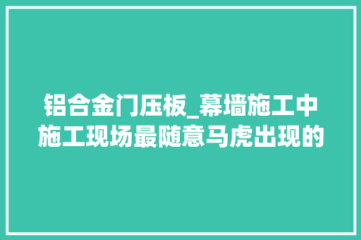 铝合金门压板_幕墙施工中施工现场最随意马虎出现的问题
