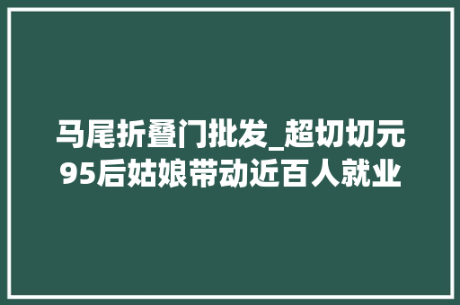 马尾折叠门批发_超切切元95后姑娘带动近百人就业