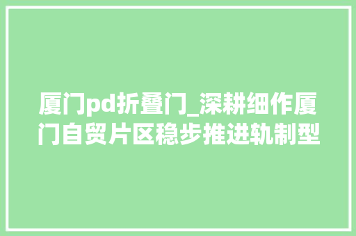 厦门pd折叠门_深耕细作厦门自贸片区稳步推进轨制型开放