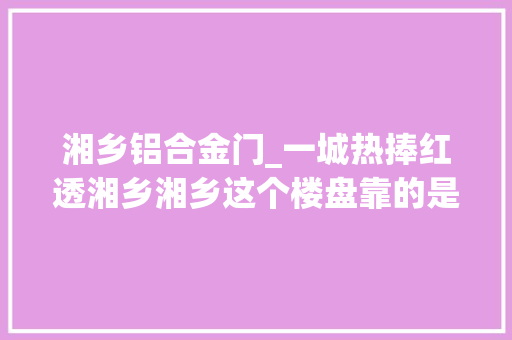 湘乡铝合金门_一城热捧红透湘乡湘乡这个楼盘靠的是什么
