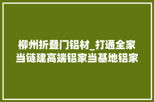 柳州折叠门铝材_打通全家当链建高端铝家当基地铝家当向高质量成长进军