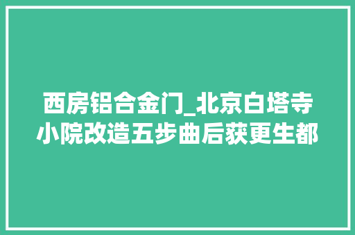 西房铝合金门_北京白塔寺小院改造五步曲后获更生都经历了什么