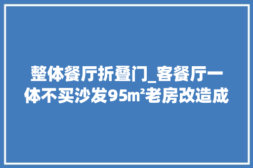 整体餐厅折叠门_客餐厅一体不买沙发95㎡老房改造成这个效果值不值