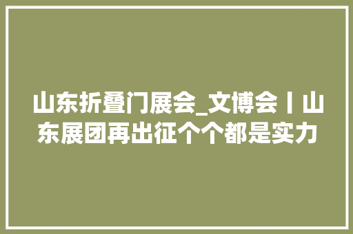 山东折叠门展会_文博会丨山东展团再出征个个都是实力派