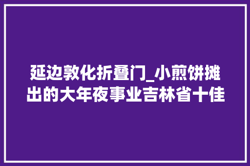 延边敦化折叠门_小煎饼摊出的大年夜事业吉林省十佳伴手礼敦化长有煎饼