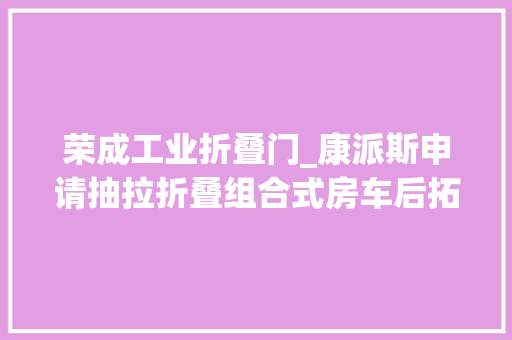 荣成工业折叠门_康派斯申请抽拉折叠组合式房车后拓展结构专利结构简单占用空间小打开收合操作方便
