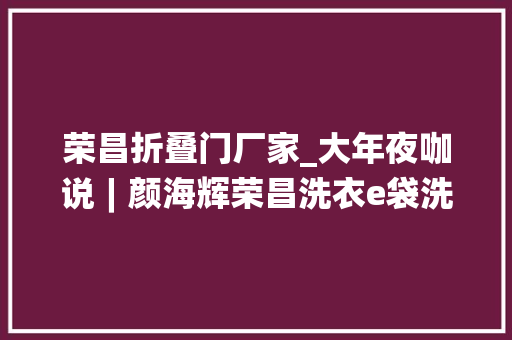 荣昌折叠门厂家_大年夜咖说︱颜海辉荣昌洗衣e袋洗两次转型背后的故事