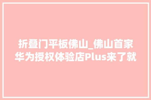折叠门平板佛山_佛山首家华为授权体验店Plus来了就在岭南寰宇