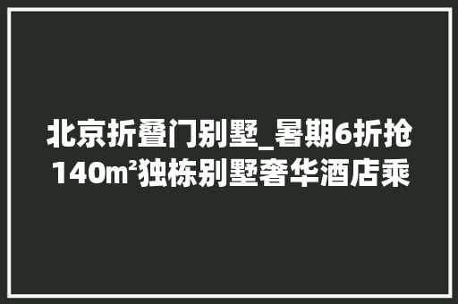 北京折叠门别墅_暑期6折抢140㎡独栋别墅奢华酒店乘摇橹船入住。