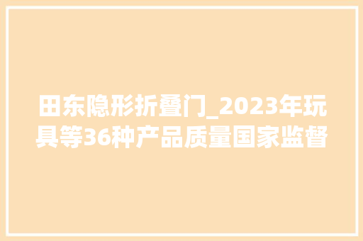 田东隐形折叠门_2023年玩具等36种产品质量国家监督抽查情况传递