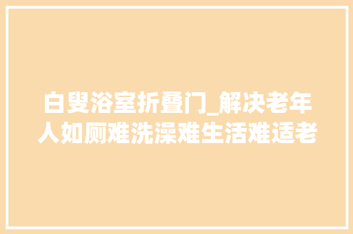 白叟浴室折叠门_解决老年人如厕难洗澡难生活难适老化改造理解一下→