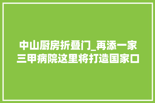 中山厨房折叠门_再添一家三甲病院这里将打造国家口腔区域医疗中央