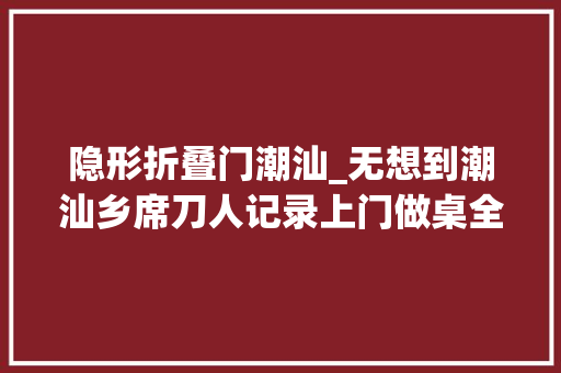 隐形折叠门潮汕_无想到潮汕乡席刀人记录上门做桌全透明制作过程