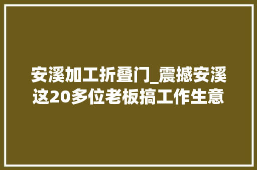 安溪加工折叠门_震撼安溪这20多位老板搞工作生意红火的机会来了搭上了能抵你忙一年