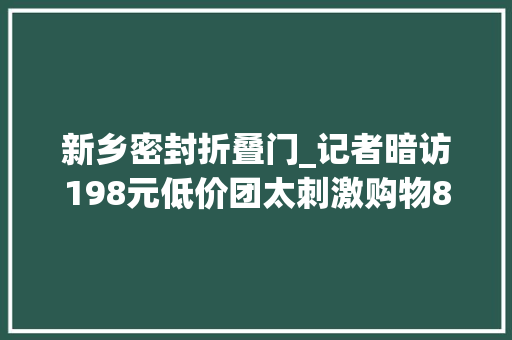 新乡密封折叠门_记者暗访198元低价团太刺激购物8小时看大年夜爷大年夜妈反套路