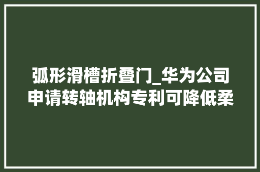 弧形滑槽折叠门_华为公司申请转轴机构专利可降低柔性屏在折叠过程中损坏的风险