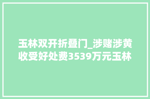 玉林双开折叠门_涉赌涉黄收受好处费3539万元玉林一公安局副局长被双开