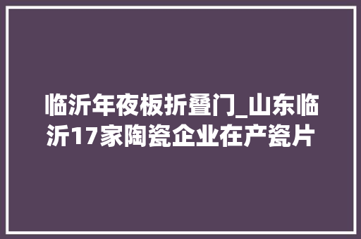 临沂年夜板折叠门_山东临沂17家陶瓷企业在产瓷片集体降价煤改气后优势何在