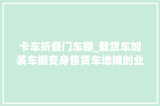 卡车折叠门车棚_载货车加装车棚变身售货车地摊创业入门车型