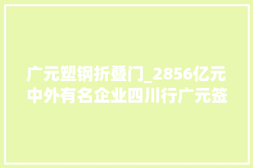 广元塑钢折叠门_2856亿元中外有名企业四川行广元签约79个项目