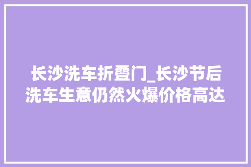 长沙洗车折叠门_长沙节后洗车生意仍然火爆价格高达80100元/辆