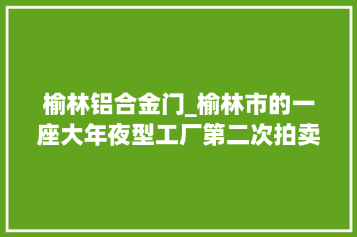 榆林铝合金门_榆林市的一座大年夜型工厂第二次拍卖价格降到14546万元也没人要