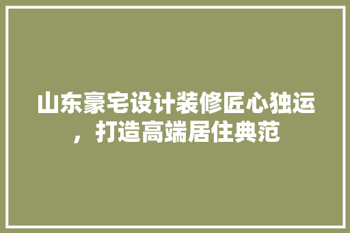 山东豪宅设计装修匠心独运，打造高端居住典范