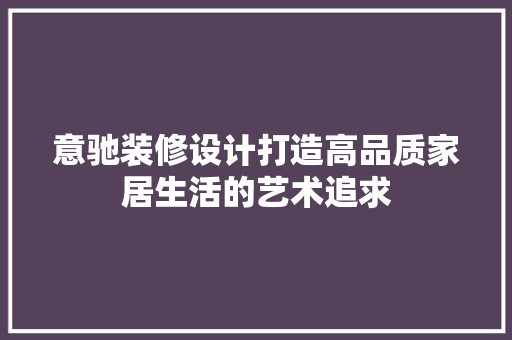 意驰装修设计打造高品质家居生活的艺术追求