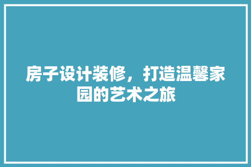 房子设计装修，打造温馨家园的艺术之旅