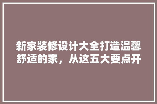 新家装修设计大全打造温馨舒适的家，从这五大要点开始