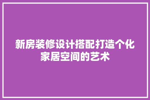 新房装修设计搭配打造个化家居空间的艺术