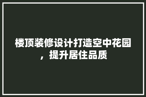 楼顶装修设计打造空中花园，提升居住品质