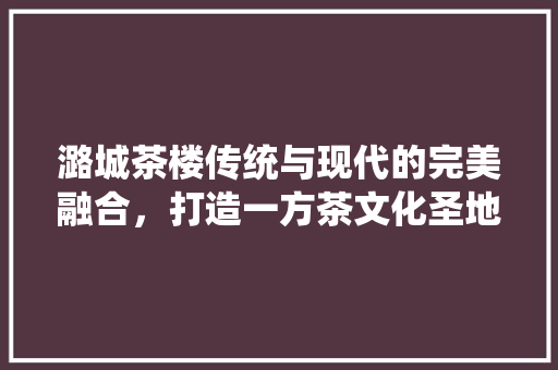 潞城茶楼传统与现代的完美融合，打造一方茶文化圣地