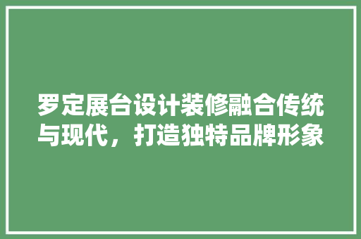 罗定展台设计装修融合传统与现代，打造独特品牌形象