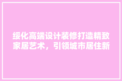 绥化高端设计装修打造精致家居艺术，引领城市居住新风尚