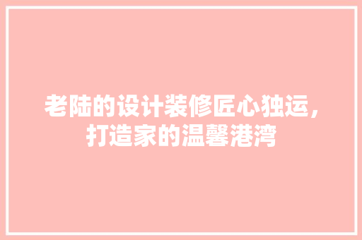 老陆的设计装修匠心独运，打造家的温馨港湾
