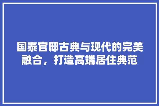 国泰官邸古典与现代的完美融合，打造高端居住典范