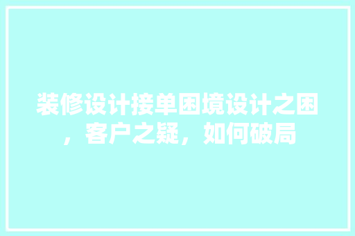 装修设计接单困境设计之困，客户之疑，如何破局